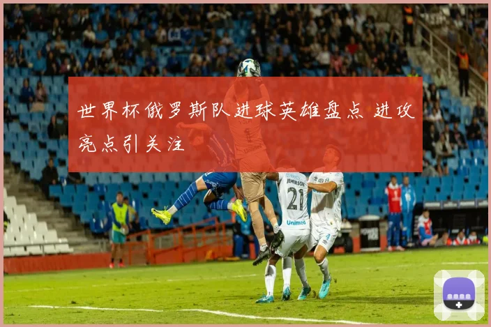 世界杯俄罗斯队进球英雄盘点 进攻亮点引关注