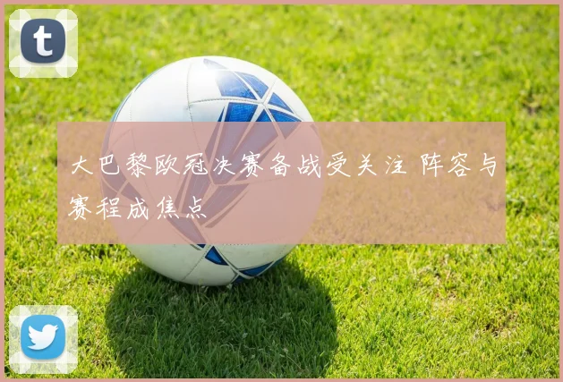 大巴黎欧冠决赛备战受关注 阵容与赛程成焦点
