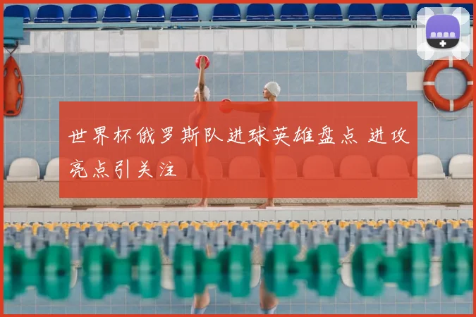 世界杯俄罗斯队进球英雄盘点 进攻亮点引关注