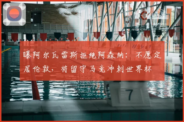 曝阿尔瓦雷斯拒绝阿森纳:不愿定居伦敦,将留守马竞冲刺世界杯