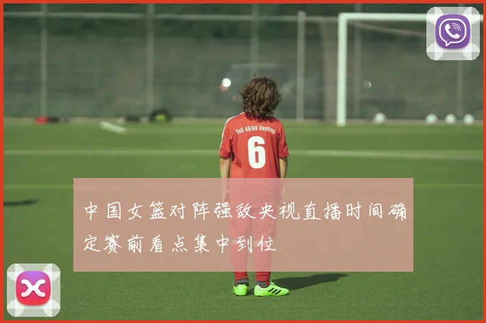 中国女篮对阵强敌央视直播时间确定赛前看点集中到位