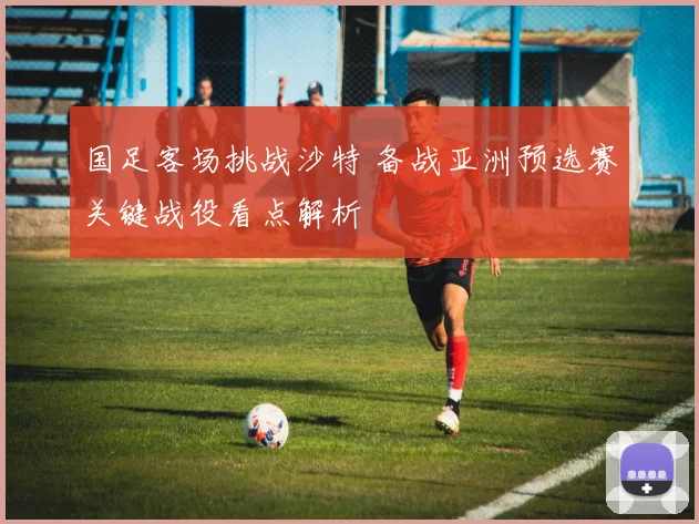 国足客场挑战沙特 备战亚洲预选赛关键战役看点解析