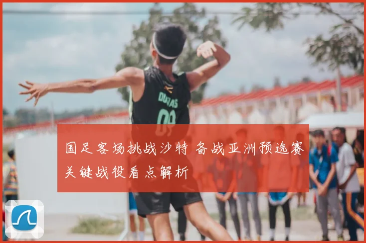 国足客场挑战沙特 备战亚洲预选赛关键战役看点解析