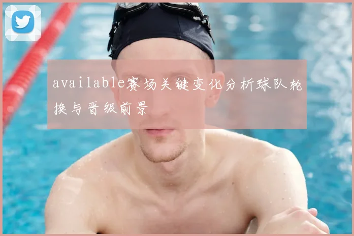 available赛场关键变化分析球队轮换与晋级前景