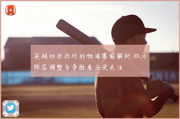 英超切尔西对利物浦赛前解析 双方阵容调整与争胜看点受关注