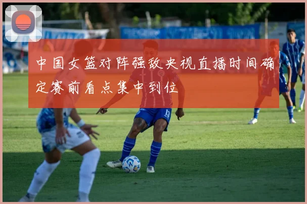 中国女篮对阵强敌央视直播时间确定赛前看点集中到位