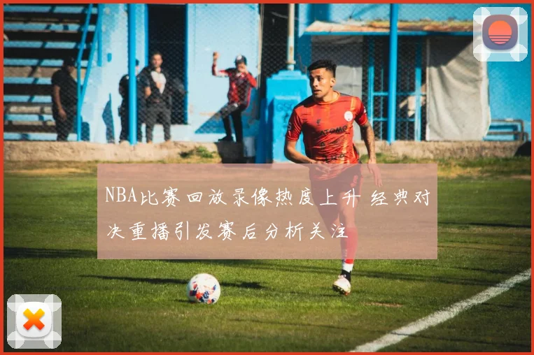 NBA比赛回放录像热度上升 经典对决重播引发赛后分析关注