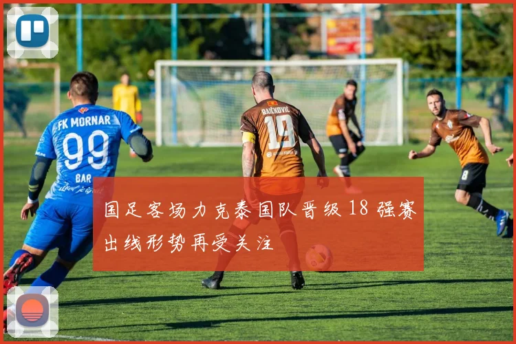 国足客场力克泰国队晋级 18 强赛出线形势再受关注