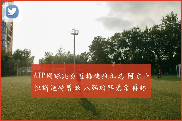 ATP网球比分直播捷报汇总 阿尔卡拉斯逆转晋级 八强对阵悬念再起