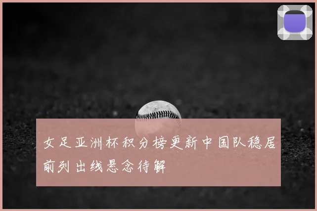女足亚洲杯积分榜更新中国队稳居前列出线悬念待解