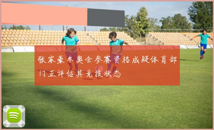 张家豪冬奥会参赛资格成疑体育部门正评估其竞技状态