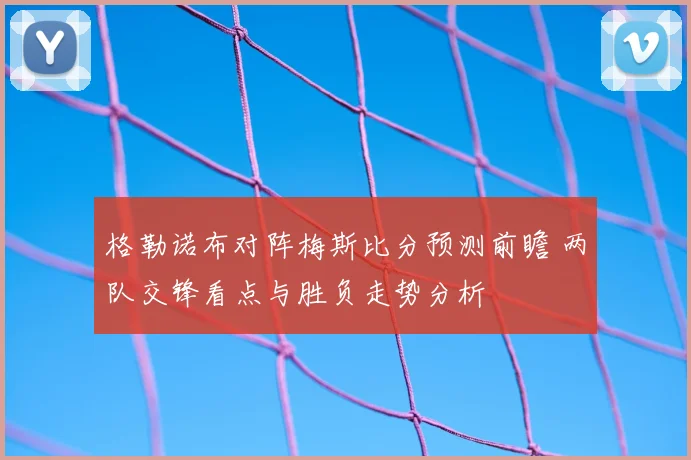 格勒诺布对阵梅斯比分预测前瞻 两队交锋看点与胜负走势分析
