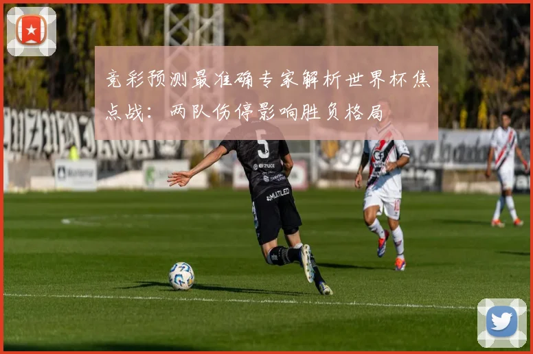 竞彩预测最准确专家解析世界杯焦点战：两队伤停影响胜负格局