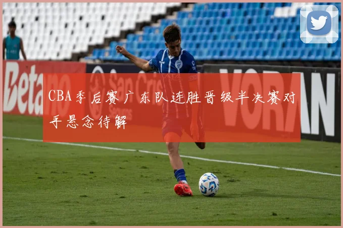 CBA季后赛广东队连胜晋级半决赛对手悬念待解