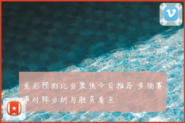 竞彩预测比分聚焦今日推荐 多场赛事对阵分析与胜负看点